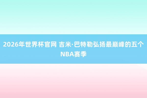 2026年世界杯官网 吉米·巴特勒弘扬最巅峰的五个NBA赛季
