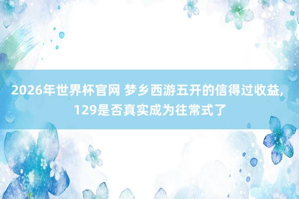 2026年世界杯官网 梦乡西游五开的信得过收益， 129是否真实成为往常式了