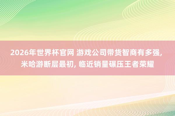 2026年世界杯官网 游戏公司带货智商有多强， 米哈游断层最初， 临近销量碾压王者荣耀