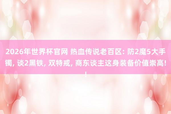 2026年世界杯官网 热血传说老百区: 防2魔5大手镯， 谈2黑铁， 双特戒， 商东谈主这身装备价值崇高!