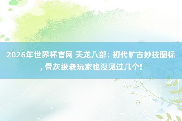 2026年世界杯官网 天龙八部: 初代旷古妙技图标， 骨灰级老玩家也没见过几个!