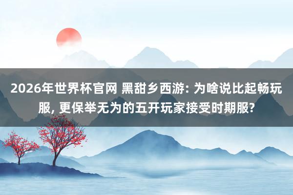 2026年世界杯官网 黑甜乡西游: 为啥说比起畅玩服， 更保举无为的五开玩家接受时期服?