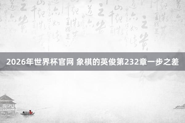 2026年世界杯官网 象棋的英俊第232章一步之差