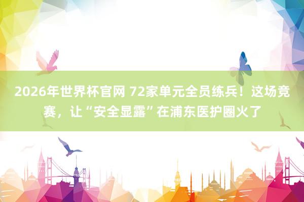 2026年世界杯官网 72家单元全员练兵！这场竞赛，让“安全显露”在浦东医护圈火了
