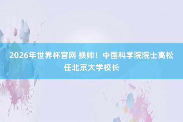 2026年世界杯官网 换帅！中国科学院院士高松任北京大学校长
