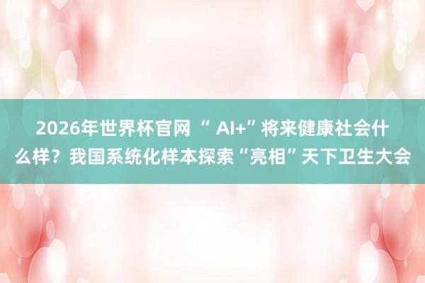 2026年世界杯官网 “ AI+”将来健康社会什么样？我国系统化样本探索“亮相”天下卫生大会