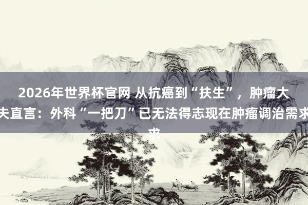 2026年世界杯官网 从抗癌到“扶生”，肿瘤大夫直言：外科“一把刀”已无法得志现在肿瘤调治需求