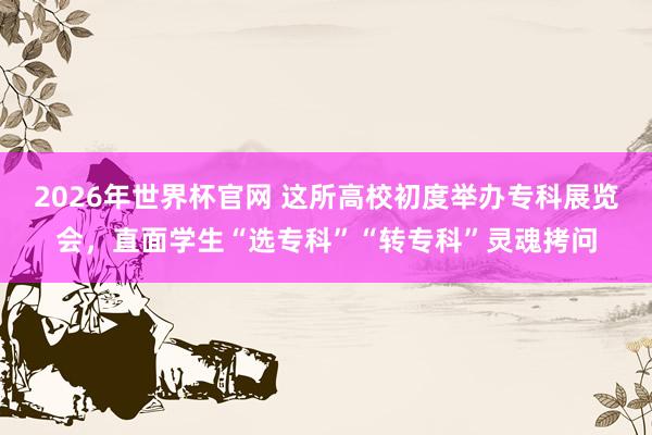 2026年世界杯官网 这所高校初度举办专科展览会，直面学生“选专科”“转专科”灵魂拷问