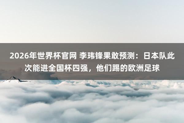 2026年世界杯官网 李玮锋果敢预测：日本队此次能进全国杯四强，他们踢的欧洲足球