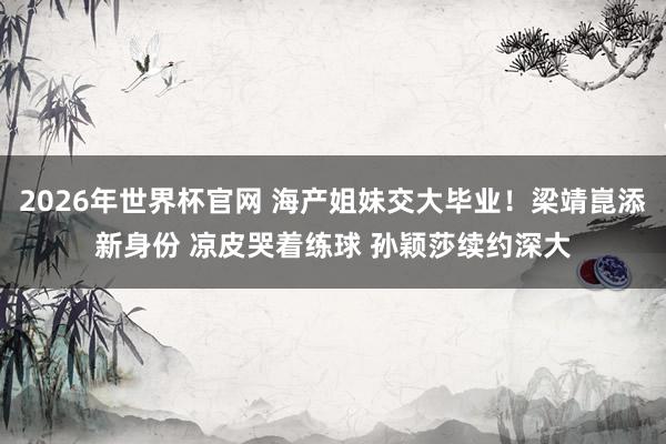 2026年世界杯官网 海产姐妹交大毕业！梁靖崑添新身份 凉皮哭着练球 孙颖莎续约深大