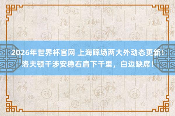 2026年世界杯官网 上海踩场两大外动态更新！洛夫顿干涉安稳右肩下千里，白边缺席！