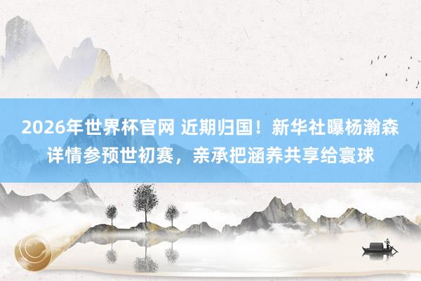 2026年世界杯官网 近期归国！新华社曝杨瀚森详情参预世初赛，亲承把涵养共享给寰球