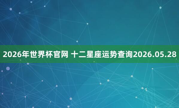 2026年世界杯官网 十二星座运势查询2026.05.28