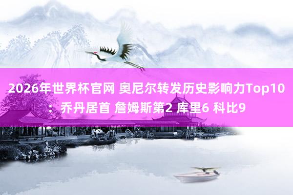 2026年世界杯官网 奥尼尔转发历史影响力Top10：乔丹居首 詹姆斯第2 库里6 科比9