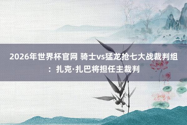 2026年世界杯官网 骑士vs猛龙抢七大战裁判组：扎克·扎巴将担任主裁判