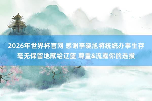 2026年世界杯官网 感谢李晓旭将统统办事生存毫无保留地献给辽篮 尊重&流露你的选拔