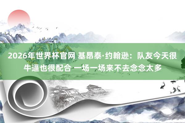 2026年世界杯官网 基昂泰·约翰逊：队友今天很牛逼也很配合 一场一场来不去念念太多