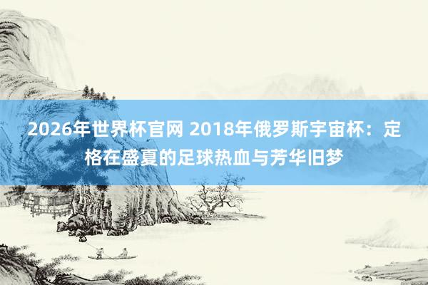 2026年世界杯官网 2018年俄罗斯宇宙杯：定格在盛夏的足球热血与芳华旧梦