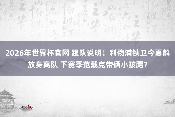 2026年世界杯官网 跟队说明！利物浦铁卫今夏解放身离队 下赛季范戴克带俩小孩踢？