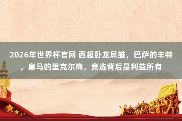 2026年世界杯官网 西超卧龙凤雏，巴萨的丰特，皇马的里克尔梅，竞选背后是利益所有