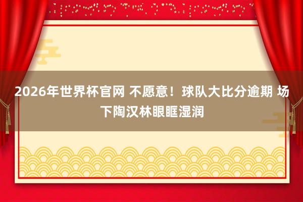 2026年世界杯官网 不愿意！球队大比分逾期 场下陶汉林眼眶湿润