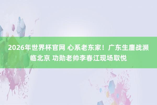 2026年世界杯官网 心系老东家！广东生鏖战濒临北京 功勋老帅李春江现场取悦
