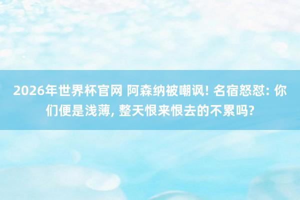 2026年世界杯官网 阿森纳被嘲讽! 名宿怒怼: 你们便是浅薄， 整天恨来恨去的不累吗?