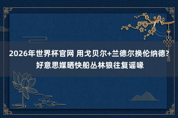 2026年世界杯官网 用戈贝尔+兰德尔换伦纳德? 好意思媒晒快船丛林狼往复谣喙