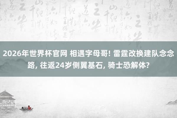 2026年世界杯官网 相遇字母哥! 雷霆改换建队念念路， 往返24岁侧翼基石， 骑士恐解体?