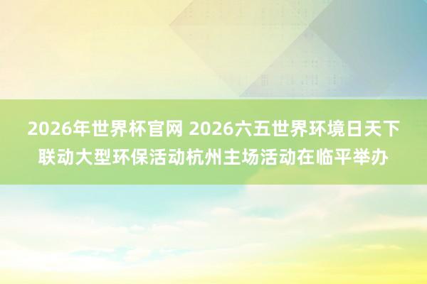 2026年世界杯官网 2026六五世界环境日天下联动大型环保活动杭州主场活动在临平举办