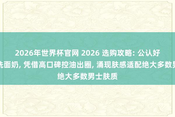 2026年世界杯官网 2026 选购攻略: 公认好用男士洗面奶， 凭借高口碑控油出圈， 涌现肤感适配绝大多数男士肤质