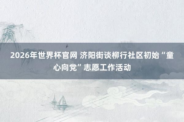 2026年世界杯官网 济阳街谈柳行社区初始“童心向党”志愿工作活动