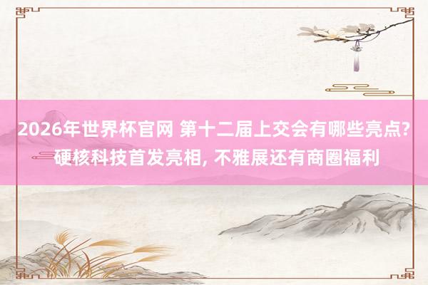 2026年世界杯官网 第十二届上交会有哪些亮点? 硬核科技首发亮相， 不雅展还有商圈福利