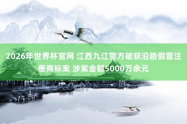 2026年世界杯官网 江西九江警方破获沿路假冒注册商标案 涉案金额5000万余元