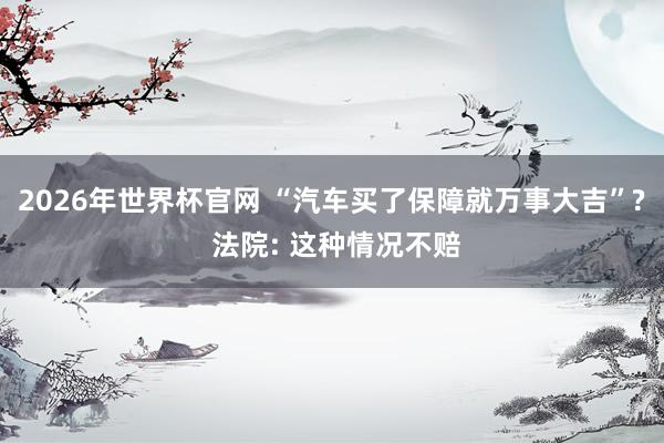 2026年世界杯官网 “汽车买了保障就万事大吉”? 法院: 这种情况不赔