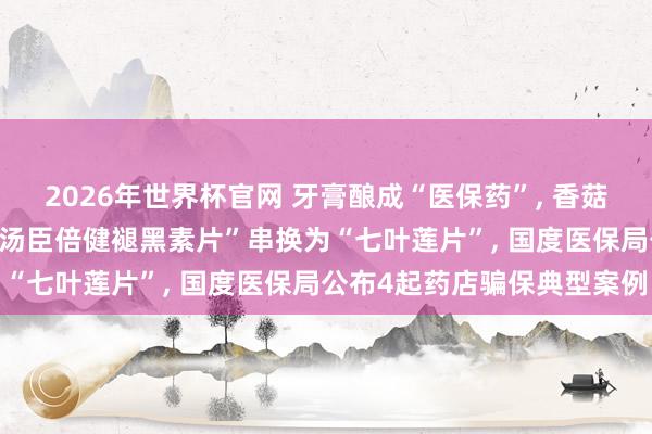 2026年世界杯官网 牙膏酿成“医保药”, 香菇、羊角菌被偷梁换柱, “汤臣倍健