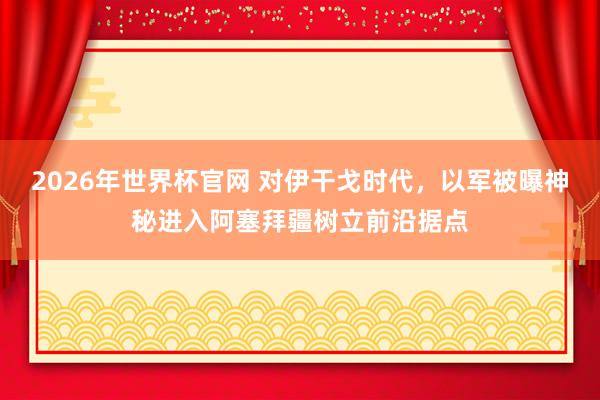 2026年世界杯官网 对伊干戈时代，以军被曝神秘进入阿塞拜疆树立前沿据点
