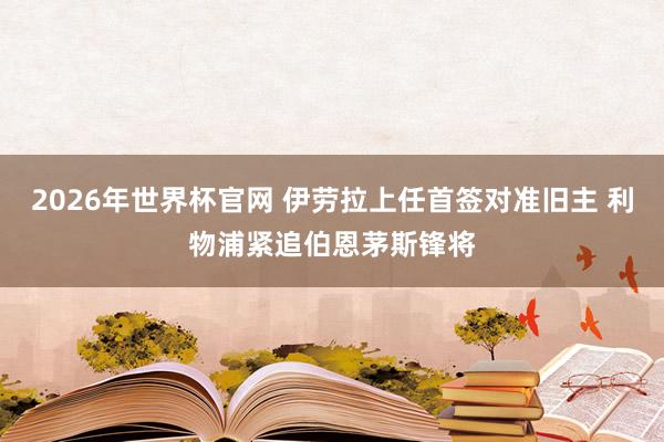 2026年世界杯官网 伊劳拉上任首签对准旧主 利物浦紧追伯恩茅斯锋将