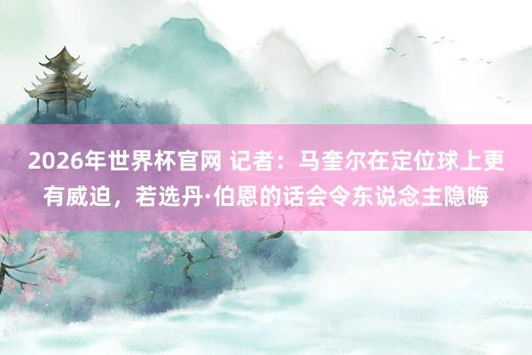 2026年世界杯官网 记者：马奎尔在定位球上更有威迫，若选丹·伯恩的话会令东说念主隐晦