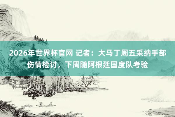 2026年世界杯官网 记者：大马丁周五采纳手部伤情检讨，下周随阿根廷国度队考验