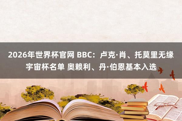 2026年世界杯官网 BBC：卢克·肖、托莫里无缘宇宙杯名单 奥赖利、丹·伯恩基本入选