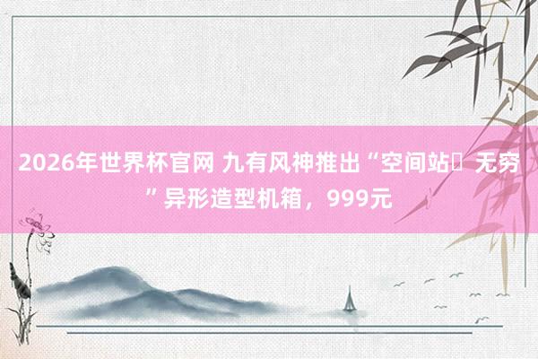 2026年世界杯官网 九有风神推出“空间站・无穷”异形造型机箱，999元