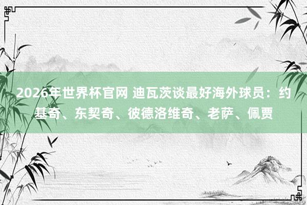 2026年世界杯官网 迪瓦茨谈最好海外球员：约基奇、东契奇、彼德洛维奇、老萨、佩贾