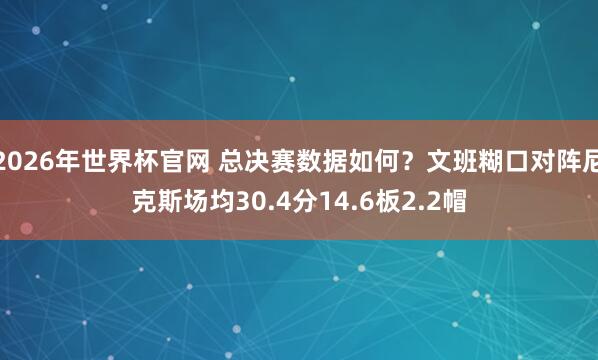 2026年世界杯官网 总决赛数据如何？文班糊口对阵尼克斯场均30.4分14.6板2.2帽