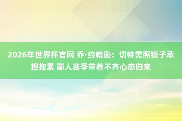 2026年世界杯官网 乔·约翰逊：切特需照镜子承担拖累 鄙人赛季带着不齐心态归来