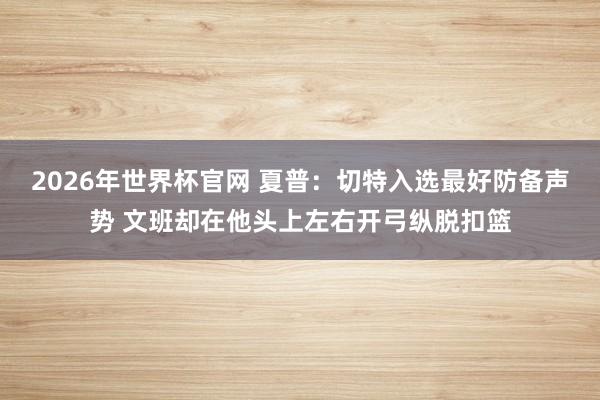 2026年世界杯官网 夏普：切特入选最好防备声势 文班却在他头上左右开弓纵脱扣篮
