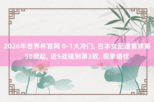 2026年世界杯官网 0-1大冷门， 日本女足遭寰球第58掀起， 近5战碰到第3败， 现象堪忧