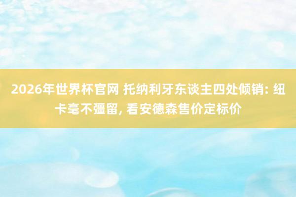 2026年世界杯官网 托纳利牙东谈主四处倾销: 纽卡毫不彊留， 看安德森售价定标价