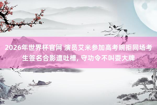 2026年世界杯官网 演员艾米参加高考婉拒同场考生签名合影遭吐槽， 守功令不叫耍大牌