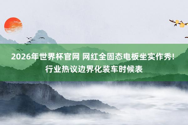 2026年世界杯官网 网红全固态电板坐实作秀! 行业热议边界化装车时候表
